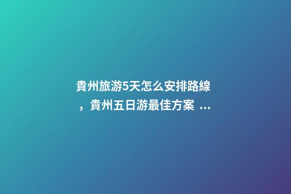 貴州旅游5天怎么安排路線，貴州五日游最佳方案，有了這篇攻略看完出發(fā)